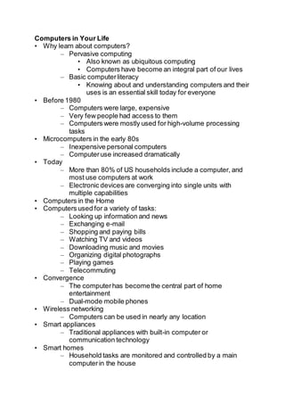 Computers in Your Life
• Why learn about computers?
– Pervasive computing
• Also known as ubiquitous computing
• Computers have become an integral part of our lives
– Basic computerliteracy
• Knowing about and understanding computers and their
uses is an essential skill today for everyone
• Before 1980
– Computers were large, expensive
– Very few people had access to them
– Computers were mostly used for high-volume processing
tasks
• Microcomputers in the early 80s
– Inexpensive personal computers
– Computeruse increased dramatically
• Today
– More than 80% of US households include a computer, and
most use computers at work
– Electronic devices are converging into single units with
multiple capabilities
• Computers in the Home
• Computers used for a variety of tasks:
– Looking up information and news
– Exchanging e-mail
– Shopping and paying bills
– Watching TV and videos
– Downloading music and movies
– Organizing digital photographs
– Playing games
– Telecommuting
• Convergence
– The computerhas becomethe central part of home
entertainment
– Dual-mode mobile phones
• Wireless networking
– Computers can be used in nearly any location
• Smart appliances
– Traditional appliances with built-in computer or
communication technology
• Smart homes
– Household tasks are monitored and controlled by a main
computerin the house
 
