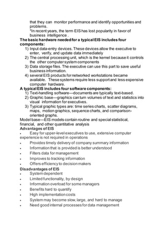 that they can monitor performance and identify opportunities and
problems.
*In recent years, the term EIS has lost popularity in favor of
business intelligence .
The basic hardware neededfor a typicalEIS includes four
components:
1) Input data-entry devices.These devices allow the executive to
enter, verify, and update data immediately
2) The central processing unit, which is the kernel because it controls
the other computersystem components
3) Data storage files. The executive can use this part to save useful
business information.
4) several EIS products fornetworked workstations became
available. These systems require less supportand less expensive
computer hardware.
A typicalEIS includes four software components:
1) Text-handling software—documents are typically text-based.
2) Graphic base—graphics canturn volumes of text and statistics into
visual information for executives.
3) Typical graphic types are: time series charts, scatter diagrams,
maps, motion graphics, sequence charts, and comparison-
oriented graphs.
Model base—EIS models contain routine and specialstatistical,
financial, and other quantitative analysis
Advantages of EIS
 Easy for upper-levelexecutives to use, extensive computer
experience is not required in operations
 Provides timely delivery of company summary information
 Information that is provided is better understood
 Filters data for management
 Improves to tracking information
 Offers efficiencyto decisionmakers
Disadvantages of EIS
 System dependent
 Limited functionality, by design
 Information overload for some managers
 Benefits hard to quantify
 High implementationcosts
 System may become slow,large, and hard to manage
 Need good internal processesfordata management
 
