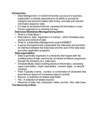 Introduction
• Data Management: In moderntimes the success of a business
organization is heavily dependenton its ability to provide its
mangers and decisionmakers with timely, accurate and relevant
information based on data
• For data to be transformed into meaning full information it must
first be organized in a meaning full way.
Data base &DatabaseManagementsystems
• What is a Data Base ?
• Data base is data organized in a manner which facilitates easy
access and retrieval of data
• What is a Data Base Management system(DBMS)?
• A group of programs that manipulates the data base and provides
an interface between the Data base and the user of the data base
and other application programs
Data organization
• Data is generally organized in a hierarchy that begins with the
smallest piece of data used by the computer(a bit)and progresses
through the hierarchy to a data base
• Character(Byte): Basic building blocks of information, consisting
upper case letters , lower case letters , numeric digits , or special
numbers
• Field :Typically a name , number, or combination of characters that
describesan aspectof a business objector activity
• Record : A collectionof related data fields
• File : A collectionof related records
• Hierarchy of data: bits, characters, fields,records , files ,data base.
The Hierarchy of Data
 