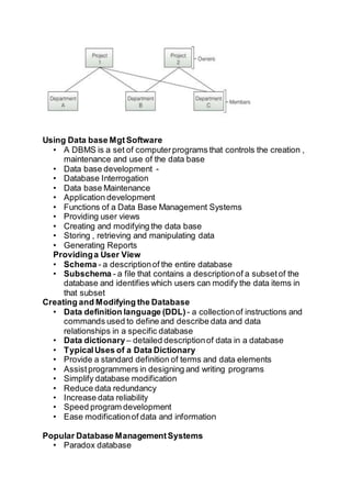 Using Data base Mgt Software
• A DBMS is a set of computerprograms that controls the creation ,
maintenance and use of the data base
• Data base development -
• Database Interrogation
• Data base Maintenance
• Application development
• Functions of a Data Base Management Systems
• Providing user views
• Creating and modifying the data base
• Storing , retrieving and manipulating data
• Generating Reports
Providinga User View
• Schema - a descriptionof the entire database
• Subschema - a file that contains a descriptionof a subsetof the
database and identifies which users can modify the data items in
that subset
Creating and Modifying the Database
• Data definition language (DDL) - a collectionof instructions and
commands used to define and describe data and data
relationships in a specific database
• Data dictionary– detailed descriptionof data in a database
• TypicalUses of a Data Dictionary
• Provide a standard definition of terms and data elements
• Assistprogrammers in designing and writing programs
• Simplify database modification
• Reduce data redundancy
• Increase data reliability
• Speed program development
• Ease modificationof data and information
Popular Database ManagementSystems
• Paradox database
 