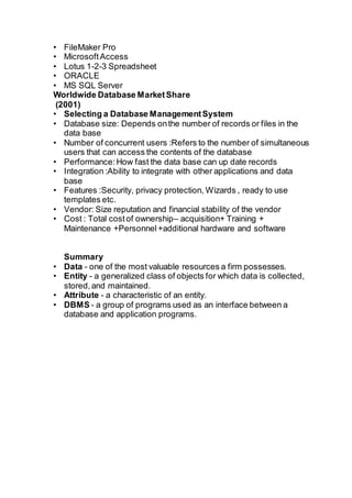 • FileMaker Pro
• MicrosoftAccess
• Lotus 1-2-3 Spreadsheet
• ORACLE
• MS SQL Server
Worldwide Database MarketShare
(2001)
• Selecting a Database ManagementSystem
• Database size: Depends onthe number of records or files in the
data base
• Number of concurrent users :Refers to the number of simultaneous
users that can access the contents of the database
• Performance:How fast the data base can up date records
• Integration :Ability to integrate with other applications and data
base
• Features :Security, privacy protection, Wizards , ready to use
templates etc.
• Vendor: Size reputation and financial stability of the vendor
• Cost : Total costof ownership– acquisition+ Training +
Maintenance +Personnel+additional hardware and software
Summary
• Data - one of the most valuable resources a firm possesses.
• Entity - a generalized class of objects for which data is collected,
stored,and maintained.
• Attribute - a characteristic of an entity.
• DBMS - a group of programs used as an interface between a
database and application programs.
 
