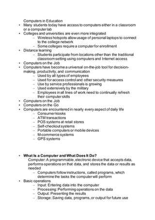 Computers in Education
• Many students today have access to computers either in a classroom
or a computerlab
• Colleges and universities are even more integrated
– Wireless hotspots allowusage of personal laptops to connect
to the college network
– Some colleges require a computerfor enrollment
• Distance learning
– Students participate from locations other than the traditional
classroom setting using computers and Internet access
• Computers on the Job
• Computers have become a universal on-the-job tool for decision-
making, productivity, and communication
– Used by all types of employees
– Used for access controland other security measures
– Use by service professionals is growing
– Used extensively by the military
– Employees inall lines of work need to continually refresh
their computerskills
• Computers on the Job
• Computers on the Go
• Computers are encountered in nearly every aspect of daily life
– Consumerkiosks
– ATM transactions
– POS systems at retail stores
– Self-checkoutsystems
– Portable computers or mobile devices
– M-commerce systems
– GPS systems
• What Is a Computer and What Does It Do?
Computer:A programmable,electronic device that accepts data,
performs operations on that data, and stores the data or results as
needed
– Computers followinstructions, called programs, which
determine the tasks the computerwill perform
• Basic operations
– Input: Entering data into the computer
– Processing:Performing operations on the data
– Output: Presenting the results
– Storage: Saving data, programs,or output for future use
 
