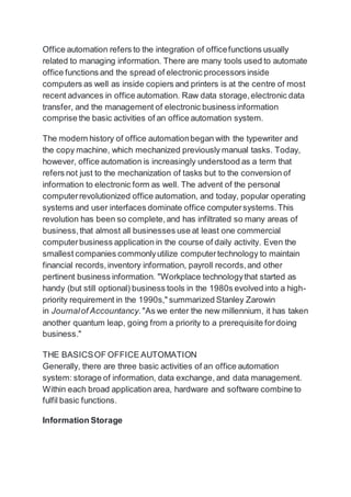 Office automation refers to the integration of officefunctions usually
related to managing information. There are many tools used to automate
office functions and the spread of electronic processors inside
computers as well as inside copiers and printers is at the centre of most
recent advances in office automation. Raw data storage,electronic data
transfer, and the management of electronic business information
comprise the basic activities of an office automation system.
The modern history of office automationbegan with the typewriter and
the copy machine, which mechanized previously manual tasks. Today,
however, office automation is increasingly understood as a term that
refers not just to the mechanization of tasks but to the conversion of
information to electronic form as well. The advent of the personal
computerrevolutionized office automation, and today, popular operating
systems and user interfaces dominate office computersystems.This
revolution has been so complete,and has infiltrated so many areas of
business,that almost all businesses use at least one commercial
computerbusiness application in the course of daily activity. Even the
smallest companies commonlyutilize computertechnology to maintain
financial records,inventory information, payroll records,and other
pertinent business information. "Workplace technologythat started as
handy (but still optional) business tools in the 1980s evolved into a high-
priority requirement in the 1990s," summarized Stanley Zarowin
in Journalof Accountancy."As we enter the new millennium, it has taken
another quantum leap, going from a priority to a prerequisite fordoing
business."
THE BASICSOF OFFICE AUTOMATION
Generally, there are three basic activities of an office automation
system: storage of information, data exchange, and data management.
Within each broad application area, hardware and software combine to
fulfil basic functions.
Information Storage
 
