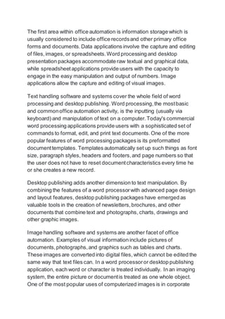 The first area within office automation is information storage which is
usually considered to include office recordsand other primary office
forms and documents.Data applications involve the capture and editing
of files,images, or spreadsheets.Word processing and desktop
presentation packages accommodate raw textual and graphical data,
while spreadsheetapplications provide users with the capacity to
engage in the easy manipulation and output of numbers. Image
applications allow the capture and editing of visual images.
Text handling software and systems cover the whole field of word
processing and desktop publishing. Word processing,the mostbasic
and commonoffice automation activity, is the inputting (usually via
keyboard) and manipulation of text on a computer.Today's commercial
word processing applications provide users with a sophisticated set of
commands to format, edit, and print text documents.One of the more
popular features of word processing packages is its preformatted
documenttemplates. Templates automatically set up such things as font
size, paragraph styles, headers and footers,and page numbers so that
the user does not have to reset documentcharacteristics every time he
or she creates a new record.
Desktop publishing adds another dimension to text manipulation. By
combining the features of a word processorwith advanced page design
and layout features, desktop publishing packages have emerged as
valuable tools in the creation of newsletters,brochures, and other
documents that combine text and photographs, charts, drawings and
other graphic images.
Image handling software and systems are another facet of office
automation. Examples of visual information include pictures of
documents,photographs,and graphics such as tables and charts.
These images are converted into digital files, which cannot be edited the
same way that text files can. In a word processoror desktop publishing
application, each word or character is treated individually. In an imaging
system, the entire picture or documentis treated as one whole object.
One of the most popular uses of computerized images is in corporate
 