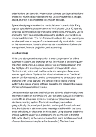 presentations or speeches.Presentationsoftware packages simplify the
creation of multimedia presentations that use computervideo, images,
sound, and text in an integrated information package.
Spreadsheet programs allow the manipulation of numeric data. Early
popular spreadsheetprograms such as VisiCalc and Lotus 123 greatly
simplified commonbusiness financial recordkeeping.Particularly useful
among the many spreadsheetoptions is the ability to use variables in
pro-formastatements. The pro-formaoption allows the user to change a
variable and have a complexformula automatically recalculated based
on the new numbers. Many businesses use spreadsheets forfinancial
management, financial projection,and accounting.
Data Exchange
While data storage and manipulation is one componentof an office
automation system,the exchange of that information is another equally
important component.Electronic transfer is a general application area
that highlights the exchange of information among multiple users.
Electronic mail, voice mail, and facsimile are examples of electronic
transfer applications. Systems that allow instantaneous or "real time"
transfer of information (i.e., online conversations via computeror audio
exchange with video capture) are considered electronic sharing
systems.Electronic sharing software illustrates the collaborative nature
of many officeautomation systems.
Office automation systems that include the ability to electronically share
information betweenmore than one user simultaneously are sometimes
referred to as groupware systems.One type of groupware is an
electronic meeting system.Electronic meeting systems allow
geographically dispersed participants to exchange information in real
time. Participants in such electronic meetings may be within the same
office or building, or thousands of miles apart. Long-distance electronic
sharing systems usually use a telephone line connectionto transfer
data, while sharing in the same ofteninvolves just a local area network
of computers (no outside phone line is needed).The functional
 