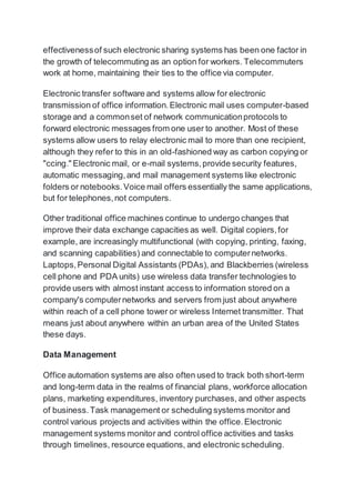 effectivenessof such electronic sharing systems has been one factor in
the growth of telecommuting as an option for workers. Telecommuters
work at home, maintaining their ties to the office via computer.
Electronic transfer software and systems allow for electronic
transmission of office information.Electronic mail uses computer-based
storage and a commonset of network communicationprotocols to
forward electronic messages from one user to another. Most of these
systems allow users to relay electronic mail to more than one recipient,
although they refer to this in an old-fashioned way as carbon copying or
"ccing." Electronic mail, or e-mail systems,provide security features,
automatic messaging,and mail management systems like electronic
folders or notebooks.Voice mail offers essentially the same applications,
but for telephones,not computers.
Other traditional office machines continue to undergo changes that
improve their data exchange capacities as well. Digital copiers,for
example, are increasingly multifunctional (with copying, printing, faxing,
and scanning capabilities) and connectable to computernetworks.
Laptops,Personal Digital Assistants (PDAs), and Blackberries (wireless
cell phone and PDA units) use wireless data transfer technologies to
provide users with almost instant access to information stored on a
company's computernetworks and servers from just about anywhere
within reach of a cell phone tower or wireless Internet transmitter. That
means just about anywhere within an urban area of the United States
these days.
Data Management
Office automation systems are also often used to track both short-term
and long-term data in the realms of financial plans, workforce allocation
plans, marketing expenditures, inventory purchases, and other aspects
of business.Task management or scheduling systems monitor and
control various projects and activities within the office.Electronic
management systems monitor and control office activities and tasks
through timelines, resource equations, and electronic scheduling.
 
