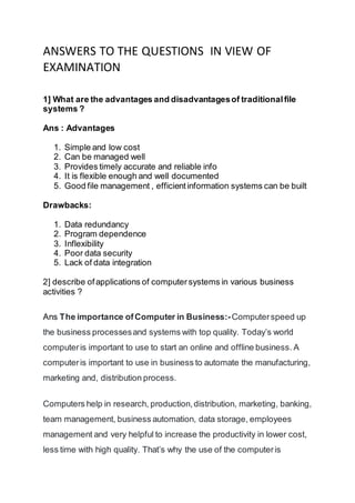 ANSWERS TO THE QUESTIONS IN VIEW OF
EXAMINATION
1] What are the advantages and disadvantagesof traditionalfile
systems ?
Ans : Advantages
1. Simple and low cost
2. Can be managed well
3. Provides timely accurate and reliable info
4. It is flexible enough and well documented
5. Good file management , efficientinformation systems can be built
Drawbacks:
1. Data redundancy
2. Program dependence
3. Inflexibility
4. Poor data security
5. Lack of data integration
2] describe ofapplications of computersystems in various business
activities ?
Ans The importance ofComputer in Business:-Computerspeed up
the business processesand systems with top quality. Today’s world
computeris important to use to start an online and offline business. A
computeris important to use in business to automate the manufacturing,
marketing and, distribution process.
Computers help in research, production,distribution, marketing, banking,
team management, business automation, data storage, employees
management and very helpful to increase the productivity in lower cost,
less time with high quality. That’s why the use of the computeris
 