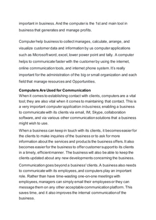 important in business.And the computeris the 1st and main tool in
business that generates and manage profits.
Computerhelp business to collectmanages, calculate, arrange, and
visualize customerdata and information by us computerapplications
such as Microsoftword, excel, lower power point and tally. A computer
helps to communicate faster with the customerby using the internet,
online communication tools, and internet phone system.It’s really
important for the administration of the big or small organization and each
field that manage resources and Opportunities.
Computers Are Used for Communication
When it comes to establishing contact with clients, computers are a vital
tool; they are also vital when it comes to maintaining that contact. This is
a very important computerapplication inbusiness, enabling a business
to communicate with its clients via email, IM, Skype, collaboration
software, and via various other communicationsolutions that a business
might wish to use.
When a business can keep in touch with its clients, it becomeseasierfor
the clients to make inquiries of the business or to ask for more
information about the services and products the business offers.It also
becomes easierfor the business to offercustomersupportto its clients
in a timely, efficientmanner. The business will also be able to keep the
clients updated about any new developments concerning the business.
Communication goes beyond a business' clients.A business also needs
to communicate with its employees,and computers play an important
role. Rather than have time-wasting one-on-one meetings with
employees,managers can simply email their employeesor they can
message them on any other acceptable communicationplatform. This
saves time, and it also improves the internal communicationof the
business.
 