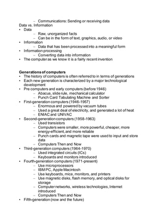 – Communications:Sending or receiving data
Data vs. Information
• Data
– Raw, unorganized facts
– Can be in the form of text, graphics, audio, or video
• Information
– Data that has been processedinto a meaningful form
• Information processing
– Converting data into information
• The computeras we know it is a fairly recent invention
Generationsof computers
• The history of computers is often referred to in terms of generations
• Each new generation is characterized by a major technological
development
• Pre computers and early computers (before1946)
– Abacus, slide rule, mechanical calculator
– Punch Card Tabulating Machine and Sorter
• First-generation computers (1946-1957)
– Enormous and powered by vacuum tubes
– Used a great deal of electricity, and generated a lot of heat
– ENIAC and UNIVAC
• Second-generationcomputers (1958-1963)
– Used transistors
– Computers were smaller, more powerful, cheaper, more
energy-efficient,and more reliable
– Punch cards and magnetic tape were used to input and store
data
– Computers Then and Now
• Third-generation computers (1964-1970)
– Used integrated circuits (ICs)
– Keyboards and monitors introduced
• Fourth-generation computers (1971-present)
– Use microprocessors
– IBM PC, Apple Macintosh
– Use keyboards, mice, monitors, and printers
– Use magnetic disks, flash memory, and optical disks for
storage
– Computernetworks, wireless technologies,Internet
introduced
– Computers Then and Now
• Fifth-generation (now and the future)
 
