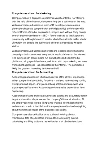 Computers Are Used for Marketing
Computers allow a business to perform a variety of tasks. For starters,
with the help of the internet, computers help put a business on the map.
With a computer,a business’s team of IT developers can create a
professionalwebsite complete with enticing graphics and content with
differentforms of media, such as text, images,and videos. They can do
search engine optimization – SEO – for the website so that it appears
prominently in Google’s search results, which then attracts traffic, which,
ultimately, will enable the business to sell those products to website
visitors.
With a computer, a business can create and execute entire marketing
campaigns that span across every social media platform on the internet.
The business can create ads to run on websites and social media
platforms,using specialsoftware, and it can also buy marketing services
from other businesses – all connected to the internet. The computeris
likely the greatest marketing device ever built!
Computers Are Used for Accounting
Accounting is a function in which accuracy is of the utmost importance.
When you perform accounting functions – and you have nothing nothing
exceptpen and paper - and you're relying solely on brain power, you
expose yourself to errors. Accounting software helps prevent that from
happening.
Accounting software enables a business to quickly and accurately obtain
large- and small-scale pictures of the company's financial situation. All
the employees needto do is to input his financial information into the
software and – with a few clicks – the employees understand everything
about the financial health of the business' operations.
Computers are also critical for tasks such as invoicing clients;
maintaining data about debtors and creditors;calculating payroll,
calculating and filing tax forms, as well as for a lot of other functions.
 