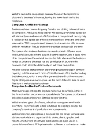 With the computer,accountants can now focus on the higher level
picture of a business’s finances,leaving the lower level stuff to the
machines.
Computers Are Used for Storage
Businesses have come a long way from the era of filing cabinets thanks
to computers.Although a filing cabinet will occupya very large space but
will store only a small amount of information, a computerwill occupy only
a fraction of that space but it will store thousands of times the amount of
information. With computers and servers, businessesare able to store
and sort millions of files,to enable the business to access at any time.
Computers also enable a business to store its data in differentways.
The business could store the data in a central location, and it could have
other computers on the network access the data whenever the business
needs to; when the business has the permissionto; or, when the
business could store the data locally on individual computers.
Not only is digital storage much larger than physical storage in terms of
capacity, but it is also much more efficientbecause of the level of sorting
that takes place, which is one of the greatest benefitsof the computer.
Digital storage is also more secure, as it is more difficultto lose or steal
files from a well-protected database.
Computers Are Used to Produce Documents
Most businesseswill need to produce numerous documents,either in
the form of written documents or spreadsheets.Computers provide word
processors and spreadsheetsoftware to help with this.
With these two types of software, a business can generate virtually
everything, from memos to letters to tutorials to reports to ads for the
company’s services and products or company events.
With spreadsheetapplications, a business has the power to manipulate
alphanumeric data and organize it into tables, charts, graphs, and
reports. Another kind of software that businesses make use of is
presentation software. With presentation software, a business can make
 