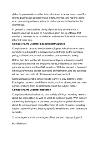 slides for presentations,either internal ones or external ones meant for
clients. Businesses can also make letters, memos,and reports,using
word processing software,either for disbursementto the client or for
internal use.
In general, a computerhas plenty of productivity software that a
business can use to make its functions easier; this is software that
enables a business to be much faster and more efficientthat it was only
20 or 30 years ago.
Computers Are Used for EducationalPurposes
Computers can be used to educate employees.A business can use a
computerto educate the employeeson such things as the company
policy, software use, as well as standard procedures and safety.
Rather than hire teachers to teach its employees,a business can let
employees learnwhat the employee needs,by learning at their own
pace via webinars and live Q&A sessions.Withthe internet, a business'
employees will have access to a world of information, and the business
will not need to create all of its own educational content.
Computers also enable employees to learn in a way that they enjoy.
Employees canlearn via differentmedia, such as videos,text, and even
games,enabling them to better understand the subject matter.
Computers Are Used for Research
Computers allow a business to do a variety of things, including research
about the competition,as well as what its customers want. With modern
data-mining techniques,a business can acquire insightful information
about its customers and competitionfrom all kinds of places,including
forums,search engines,industry-specific websites and even from social
networks.
3] advantages and dis advantages of bus star and ring topologies?
Bus Network
 