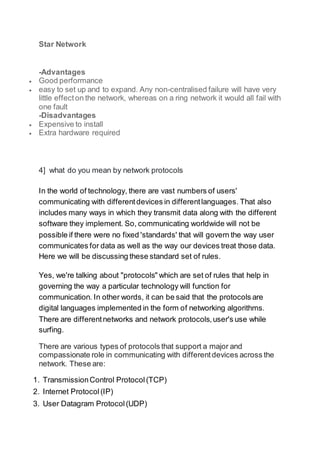 Star Network
-Advantages
 Good performance
 easy to set up and to expand. Any non-centralised failure will have very
little effecton the network, whereas on a ring network it would all fail with
one fault
-Disadvantages
 Expensive to install
 Extra hardware required
4] what do you mean by network protocols
In the world of technology, there are vast numbers of users'
communicating with differentdevices in differentlanguages. That also
includes many ways in which they transmit data along with the different
software they implement. So, communicating worldwide will not be
possible if there were no fixed 'standards' that will govern the way user
communicates for data as well as the way our devices treat those data.
Here we will be discussing these standard set of rules.
Yes, we're talking about "protocols" which are set of rules that help in
governing the way a particular technology will function for
communication. In other words, it can be said that the protocols are
digital languages implemented in the form of networking algorithms.
There are differentnetworks and network protocols,user's use while
surfing.
There are various types of protocols that support a major and
compassionate role in communicating with differentdevices across the
network. These are:
1. TransmissionControl Protocol(TCP)
2. Internet Protocol(IP)
3. User Datagram Protocol(UDP)
 