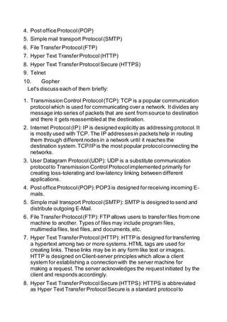 4. Post officeProtocol(POP)
5. Simple mail transport Protocol(SMTP)
6. File Transfer Protocol(FTP)
7. Hyper Text TransferProtocol(HTTP)
8. Hyper Text TransferProtocolSecure (HTTPS)
9. Telnet
10. Gopher
Let's discuss each of them briefly:
1. TransmissionControl Protocol(TCP): TCP is a popular communication
protocolwhich is used for communicating over a network. It divides any
message into series of packets that are sent from source to destination
and there it gets reassembledat the destination.
2. Internet Protocol(IP): IP is designed explicitly as addressing protocol.It
is mostly used with TCP. The IP addressesin packets help in routing
them through differentnodes in a network until it reaches the
destination system.TCP/IP is the most popular protocolconnecting the
networks.
3. User Datagram Protocol(UDP): UDP is a substitute communication
protocolto Transmission Control Protocolimplemented primarily for
creating loss-tolerating and low-latency linking between different
applications.
4. Post officeProtocol(POP): POP3 is designed forreceiving incoming E-
mails.
5. Simple mail transport Protocol(SMTP): SMTP is designed to send and
distribute outgoing E-Mail.
6. File Transfer Protocol(FTP): FTP allows users to transfer files from one
machine to another. Types of files may include program files,
multimedia files, text files, and documents,etc.
7. Hyper Text TransferProtocol(HTTP): HTTP is designed fortransferring
a hypertext among two or more systems.HTML tags are used for
creating links. These links may be in any form like text or images.
HTTP is designed onClient-server principles which allow a client
system for establishing a connectionwith the server machine for
making a request. The server acknowledges the requestinitiated by the
client and responds accordingly.
8. Hyper Text TransferProtocolSecure (HTTPS): HTTPS is abbreviated
as Hyper Text Transfer ProtocolSecure is a standard protocolto
 