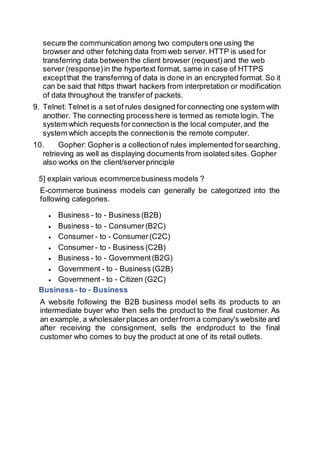 secure the communication among two computers one using the
browser and other fetching data from web server. HTTP is used for
transferring data between the client browser (request)and the web
server (response)in the hypertext format, same in case of HTTPS
exceptthat the transferring of data is done in an encrypted format. So it
can be said that https thwart hackers from interpretation or modification
of data throughout the transfer of packets.
9. Telnet: Telnet is a set of rules designed forconnecting one system with
another. The connecting process here is termed as remote login. The
system which requests for connection is the local computer,and the
system which accepts the connectionis the remote computer.
10. Gopher: Gopheris a collectionof rules implemented forsearching,
retrieving as well as displaying documents from isolated sites. Gopher
also works on the client/serverprinciple
5] explain various ecommercebusiness models ?
E-commerce business models can generally be categorized into the
following categories.
 Business - to - Business (B2B)
 Business - to - Consumer(B2C)
 Consumer - to - Consumer(C2C)
 Consumer - to - Business (C2B)
 Business - to - Government(B2G)
 Government - to - Business (G2B)
 Government - to - Citizen (G2C)
Business- to - Business
A website following the B2B business model sells its products to an
intermediate buyer who then sells the product to the final customer. As
an example, a wholesalerplaces an orderfrom a company's website and
after receiving the consignment, sells the endproduct to the final
customer who comes to buy the product at one of its retail outlets.
 