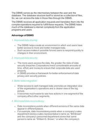 The DBMS serves as the intermediary between the user and the
database. The database structure itself is stored as a collectionof files,
So, we can access the data in those files through the DBMS.
The DBMS receives all application requests and translates them into the
complexoperations required to fulfill those requests.The DBMS hides
much of the database’s internal complexityfrom the application
programs and users
Advantage ofDBMS
1. Improved data sharing:
 The DBMS helps create an environment in which end users have
better access to more and better-managed data.
 Such access makes it possible forend users to respond quickly to
changes in their environment.
2. Improved data security:
 The more users access the data, the greater the risks of data
security breaches.Corporations invest considerable amounts of
time, effort,and money to ensure that corporate data are used
properly.
 A DBMS provides a framework forbetter enforcementof data
privacy and security policies.
3. Better data integration:
 Wideraccess to well-managed data promotes an integrated view
of the organization’s operations and a clearer view of the big
picture.
 It becomes mucheasierto see how actions in one segmentof the
company affect other segments.
4. Minimized data inconsistency:
 Data inconsistencyexists when differentversions of the same data
appear in differentplaces.
 For example, data inconsistencyexists when a company’s sales
department stores a sales representative’s name as “Bill Brown”
and the company’s personneldepartment stores that same
person’s name as “William G. Brown,” or when the company’s
 