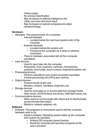 – Infancy stage
– No precise classification
– May be based on artificial intelligence (AI)
– Likely use voice and touch input
– May be based on optical computers and utilize
nanotechnology
Hardware
• Hardware: The physical parts of a computer
– Internal hardware
• Located inside the main box (system unit) of the
computer
– External hardware
• Located outside the system unit
• Connect to the computervia a wired or wireless
connection
– There is hardware associated with all five computer
operations
• Input devices
– Used to input data into the computer
– Keyboards,mice,scanners, cameras, microphones,
joysticks, touch pads, touch screens,fingerprint readers,etc.
• Processing devices
– Perform calculations and control computer’s operation
– Central processing unit (CPU) and memory
• Output devices
– Present results to the user
– Monitors, printers, speakers,projectors,etc.
• Storage devices
– Used to store data on or access data from storage media
– Hard drives, CD/DVD discs and drives, USB flash drives, etc.
• Communications devices
– Allow users to communicate with others and to electronically
access remote information
– Modems,network adapters, etc.
Software
• Software: The programs or instructions used to tell the computer
hardware what to do
– System software: Operating system starts up the computer
and controls its operation
• Without OS computercannot function
• Boots the computerand launches programs at the
user’s direction
 