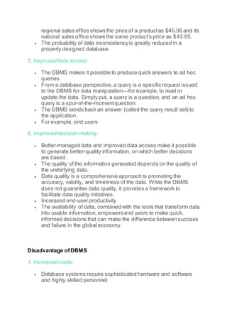 regional sales office shows the price of a productas $45.95 and its
national sales office shows the same product’s price as $43.95.
 The probability of data inconsistencyis greatly reduced in a
properly designed database.
5. Improved data access:
 The DBMS makes it possible to produce quick answers to ad hoc
queries.
 From a database perspective,a query is a specificrequest issued
to the DBMS for data manipulation—for example, to read or
update the data. Simply put, a query is a question, and an ad hoc
query is a spur-of-the-momentquestion.
 The DBMS sends back an answer (called the query result set) to
the application.
 For example, end users
6. Improved decision making:
 Better-managed data and improved data access make it possible
to generate better-quality information, on which better decisions
are based.
 The quality of the information generated depends on the quality of
the underlying data.
 Data quality is a comprehensive approachto promoting the
accuracy, validity, and timeliness of the data. While the DBMS
does not guarantee data quality, it provides a framework to
facilitate data quality initiatives.
 Increased end-userproductivity
 The availability of data, combined with the tools that transform data
into usable information, empowers end users to make quick,
informed decisions that can make the difference betweensuccess
and failure in the global economy.
Disadvantage ofDBMS
1. Increased costs:
 Database systems require sophisticated hardware and software
and highly skilled personnel.
 