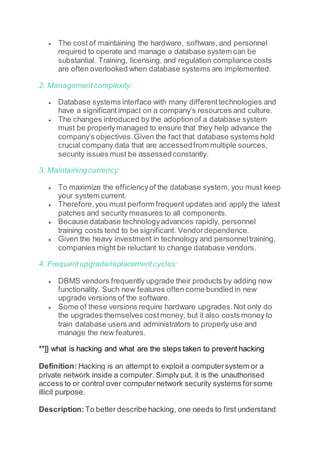  The cost of maintaining the hardware, software, and personnel
required to operate and manage a database system can be
substantial. Training, licensing, and regulation compliance costs
are often overlooked when database systems are implemented.
2. Managementcomplexity:
 Database systems interface with many differenttechnologies and
have a significant impact on a company’s resources and culture.
 The changes introduced by the adoptionof a database system
must be properlymanaged to ensure that they help advance the
company’s objectives.Given the fact that database systems hold
crucial company data that are accessedfrom multiple sources,
security issues must be assessedconstantly.
3. Maintainingcurrency:
 To maximize the efficiencyof the database system, you must keep
your system current.
 Therefore,you must perform frequent updates and apply the latest
patches and security measures to all components.
 Because database technologyadvances rapidly, personnel
training costs tend to be significant. Vendordependence.
 Given the heavy investment in technology and personneltraining,
companies might be reluctant to change database vendors.
4. Frequentupgrade/replacementcycles:
 DBMS vendors frequently upgrade their products by adding new
functionality. Such new features often come bundled in new
upgrade versions of the software.
 Some of these versions require hardware upgrades.Not only do
the upgrades themselves costmoney, but it also costs money to
train database users and administrators to properly use and
manage the new features.
**]] what is hacking and what are the steps taken to prevent hacking
Definition: Hacking is an attempt to exploit a computersystem or a
private network inside a computer. Simply put, it is the unauthorised
access to or control over computernetwork security systems forsome
illicit purpose.
Description: To better describe hacking, one needs to first understand
 