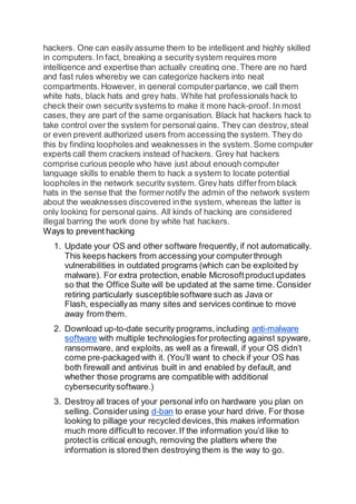 hackers. One can easily assume them to be intelligent and highly skilled
in computers.In fact, breaking a security system requires more
intelligence and expertise than actually creating one. There are no hard
and fast rules whereby we can categorize hackers into neat
compartments.However, in general computerparlance, we call them
white hats, black hats and grey hats. White hat professionals hack to
check their own security systems to make it more hack-proof. In most
cases,they are part of the same organisation. Black hat hackers hack to
take control over the system for personal gains. They can destroy,steal
or even prevent authorized users from accessing the system. They do
this by finding loopholes and weaknesses in the system.Some computer
experts call them crackers instead of hackers. Grey hat hackers
comprise curious people who have just about enough computer
language skills to enable them to hack a system to locate potential
loopholes in the network security system. Grey hats differfrom black
hats in the sense that the formernotify the admin of the network system
about the weaknesses discovered inthe system, whereas the latter is
only looking for personal gains. All kinds of hacking are considered
illegal barring the work done by white hat hackers.
Ways to prevent hacking
1. Update your OS and other software frequently, if not automatically.
This keeps hackers from accessing your computerthrough
vulnerabilities in outdated programs (which can be exploited by
malware). For extra protection, enable Microsoftproductupdates
so that the Office Suite will be updated at the same time. Consider
retiring particularly susceptiblesoftware such as Java or
Flash, especiallyas many sites and services continue to move
away from them.
2. Download up-to-date security programs,including anti-malware
software with multiple technologies forprotecting against spyware,
ransomware, and exploits, as well as a firewall, if your OS didn’t
come pre-packaged with it. (You’ll want to check if your OS has
both firewall and antivirus built in and enabled by default, and
whether those programs are compatible with additional
cybersecuritysoftware.)
3. Destroy all traces of your personal info on hardware you plan on
selling. Considerusing d-ban to erase your hard drive. For those
looking to pillage your recycled devices,this makes information
much more difficultto recover.If the information you’d like to
protect is critical enough, removing the platters where the
information is stored then destroying them is the way to go.
 