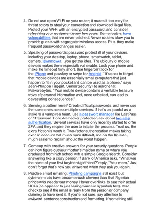 4. Do not use openWi-Fi on your router; it makes it too easy for
threat actors to steal your connectionand download illegal files.
Protectyour Wi-Fi with an encrypted password,and consider
refreshing your equipmentevery few years. Some routers have
vulnerabilities that are never patched. Newer routers allow you to
provide guests with segregated wireless access.Plus, they make
frequent password changes easier.
5. Speaking of passwords:password protectall of your devices,
including your desktop,laptop, phone, smartwatch, tablet,
camera, lawnmower…you get the idea. The ubiquity of mobile
devices makes them especially vulnerable. Lock your phone and
make the timeout fairly short. Use fingerprint lock for
the iPhone and passkey or swipe for Android. “It’s easy to forget
that mobile devices are essentially small computers that just
happen to fit in your pocketand can be used as a phone,” says
Jean-Philippe Taggart, Senior Security Researcherat
Malwarebytes. “Your mobile device contains a veritable treasure
trove of personal information and, once unlocked, can lead to
devastating consequences.”
6. Sensing a pattern here? Create difficultpasswords,and never use
the same ones across multiple services.If that’s as painful as a
stake to a vampire’s heart, use a password manager like LastPass
or 1Password.For extra hacker protection,ask about two-step
authentication. Several services have only recently started to offer
2FA, and they require the user to initiate the process.Trust us, the
extra friction is worth it. Two-factor authentication makes taking
over an account that much more difficult, and on the flip side,
much easier to reclaim should the worst happen.
7. Come up with creative answers for your security questions.People
can now figure out your mother’s maiden name or where you
graduated from high school with a simple Google search.Consider
answering like a crazy person.If Bank of America asks, “What was
the name of your first boyfriend/girlfriend?”reply, “Your mom.” Just
don’t forgetthat’s how you answered when they ask you again.
8. Practice smart emailing. Phishing campaigns still exist, but
cybercriminals have become much clevererthan that Nigerian
prince who needs your money. Hover over links to see their actual
URLs (as opposed to just seeing words in hyperlink text). Also,
check to see if the email is really from the personor company
claiming to have sent it. If you’re not sure, pay attention to
awkward sentence construction and formatting. If something still
 