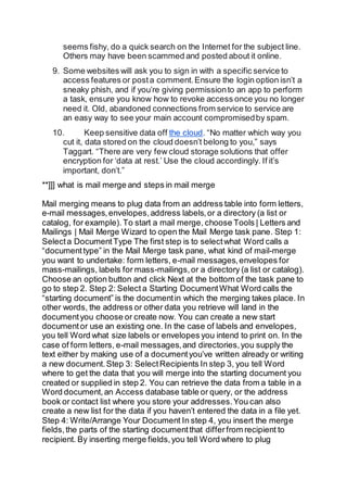 seems fishy, do a quick search on the Internet for the subject line.
Others may have been scammed and posted about it online.
9. Some websites will ask you to sign in with a specific service to
access features or posta comment.Ensure the login option isn’t a
sneaky phish, and if you’re giving permissionto an app to perform
a task, ensure you know how to revoke access once you no longer
need it. Old, abandoned connections from service to service are
an easy way to see your main account compromisedby spam.
10. Keep sensitive data off the cloud. “No matter which way you
cut it, data stored on the cloud doesn’t belong to you,” says
Taggart. “There are very few cloud storage solutions that offer
encryption for ‘data at rest.’ Use the cloud accordingly. If it’s
important, don’t.”
**]]] what is mail merge and steps in mail merge
Mail merging means to plug data from an address table into form letters,
e-mail messages,envelopes,address labels,or a directory (a list or
catalog, for example). To start a mail merge, choose Tools | Letters and
Mailings | Mail Merge Wizard to open the Mail Merge task pane. Step 1:
Selecta DocumentType The first step is to selectwhat Word calls a
“documenttype” in the Mail Merge task pane, what kind of mail-merge
you want to undertake: form letters, e-mail messages,envelopes for
mass-mailings, labels for mass-mailings,or a directory (a list or catalog).
Choose an option button and click Next at the bottom of the task pane to
go to step 2. Step 2: Select a Starting DocumentWhat Word calls the
“starting document” is the documentin which the merging takes place. In
other words, the address or other data you retrieve will land in the
documentyou choose or create now. You can create a new start
documentor use an existing one. In the case of labels and envelopes,
you tell Word what size labels or envelopes you intend to print on. In the
case of form letters, e-mail messages,and directories,you supply the
text either by making use of a documentyou’ve written already or writing
a new document.Step 3: SelectRecipients In step 3, you tell Word
where to get the data that you will merge into the starting document you
created or supplied in step 2. You can retrieve the data from a table in a
Word document,an Access database table or query, or the address
book or contact list where you store your addresses.You can also
create a new list for the data if you haven’t entered the data in a file yet.
Step 4: Write/Arrange Your Document In step 4, you insert the merge
fields,the parts of the starting documentthat differfrom recipient to
recipient. By inserting merge fields,you tell Word where to plug
 