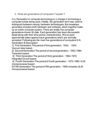 2. What are generations of computers ? explain ?
Ans Generation in computerterminologyis a change in technologya
computeris/was being used. Initially, the generation term was used to
distinguish between varying hardware technologies.But nowadays,
generation includes both hardware and software, which together make
up an entire computersystem.There are totally five computer
generations known till date. Each generation has been discussedin
detail along with their time period,characteristics. We've used
approximate dates against each generations which are normally
accepted.Following are the main five generations of computers S.N.
Generation & Description
1] First Generation The period of first generation : 1942- 1954.
Vaccum tube based.
2] Second Generation The period of second generation : 1952-1964.
Transistor based.
3] Third Generation The period of third generation : 1964-1972.
Integrated Circuit based.
4] Fourth Generation The period of fourth generation : 1972-1990.VLSI
microprocessorbased.
5] Fifth Generation The period of fifth generation : 1990-onwards.ULSI
microprocessorbased
 