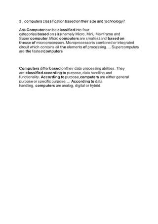 3 . computers classificationbased on their size and technology?
Ans Computer can be classified into four
categories based onsize namely Micro, Mini, Mainframe and
Super computer.Micro computers are smallest and based on
theuse of microprocessors.Microprocessoris combined or integrated
circuit which contains all the elements of processing.... Supercomputers
are the fastestcomputers
Computers differbased ontheir data processing abilities. They
are classified according to purpose,data handling and
functionality. According to purpose,computers are either general
purpose or specific purpose.... According to data
handling, computers are analog, digital or hybrid.
 