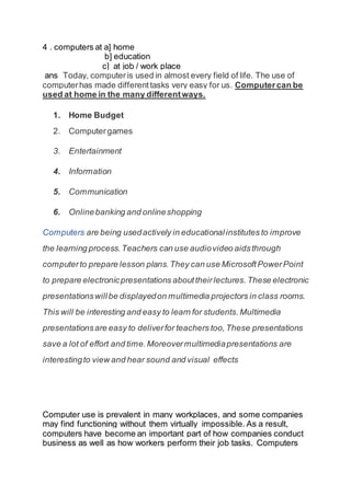 4 . computers at a] home
b] education
c] at job / work place
ans Today, computeris used in almost every field of life. The use of
computerhas made differenttasks very easy for us. Computercan be
used at home in the many differentways.
1. Home Budget
2. Computergames
3. Entertainment
4. Information
5. Communication
6. Onlinebanking and onlineshopping
Computers are being usedactively in educationalinstitutes to improve
the learning process.Teachers can use audiovideo aidsthrough
computerto prepare lesson plans.They can use MicrosoftPowerPoint
to prepare electronicpresentations abouttheirlectures.These electronic
presentationswillbe displayedon multimedia projectors in class rooms.
This will be interesting and easy to learn for students.Multimedia
presentationsare easy to deliverfor teachers too,These presentations
save a lot of effort and time.Moreovermultimediapresentations are
interestingto view and hear sound and visual effects
Computer use is prevalent in many workplaces, and some companies
may find functioning without them virtually impossible. As a result,
computers have become an important part of how companies conduct
business as well as how workers perform their job tasks. Computers
 