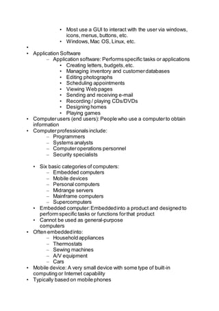 • Most use a GUI to interact with the user via windows,
icons, menus, buttons, etc.
• Windows,Mac OS, Linux, etc.
•
• Application Software
– Application software: Performsspecific tasks or applications
• Creating letters, budgets,etc.
• Managing inventory and customerdatabases
• Editing photographs
• Scheduling appointments
• Viewing Web pages
• Sending and receiving e-mail
• Recording / playing CDs/DVDs
• Designing homes
• Playing games
• Computerusers (end users): People who use a computerto obtain
information
• Computerprofessionals include:
– Programmers
– Systems analysts
– Computeroperations personnel
– Security specialists
• Six basic categories of computers:
– Embedded computers
– Mobile devices
– Personal computers
– Midrange servers
– Mainframe computers
– Supercomputers
• Embedded computer:Embeddedinto a product and designed to
perform specific tasks or functions forthat product
• Cannot be used as general-purpose
computers
• Often embeddedinto:
– Household appliances
– Thermostats
– Sewing machines
– A/V equipment
– Cars
• Mobile device: A very small device with some type of built-in
computing or Internet capability
• Typically based on mobile phones
 