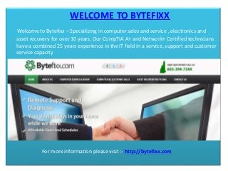 WELCOME TO BYTEFIXX
Welcome to Bytefixx – Specializing in computer sales and service , electronics and
asset recovery for over 10 years. Our CompTIA A+ and Network+ Certified technicians
have a combined 25 years experience in the IT field in a service, support and customer
service capacity
For more information please visit :- http://bytefixx.com
 