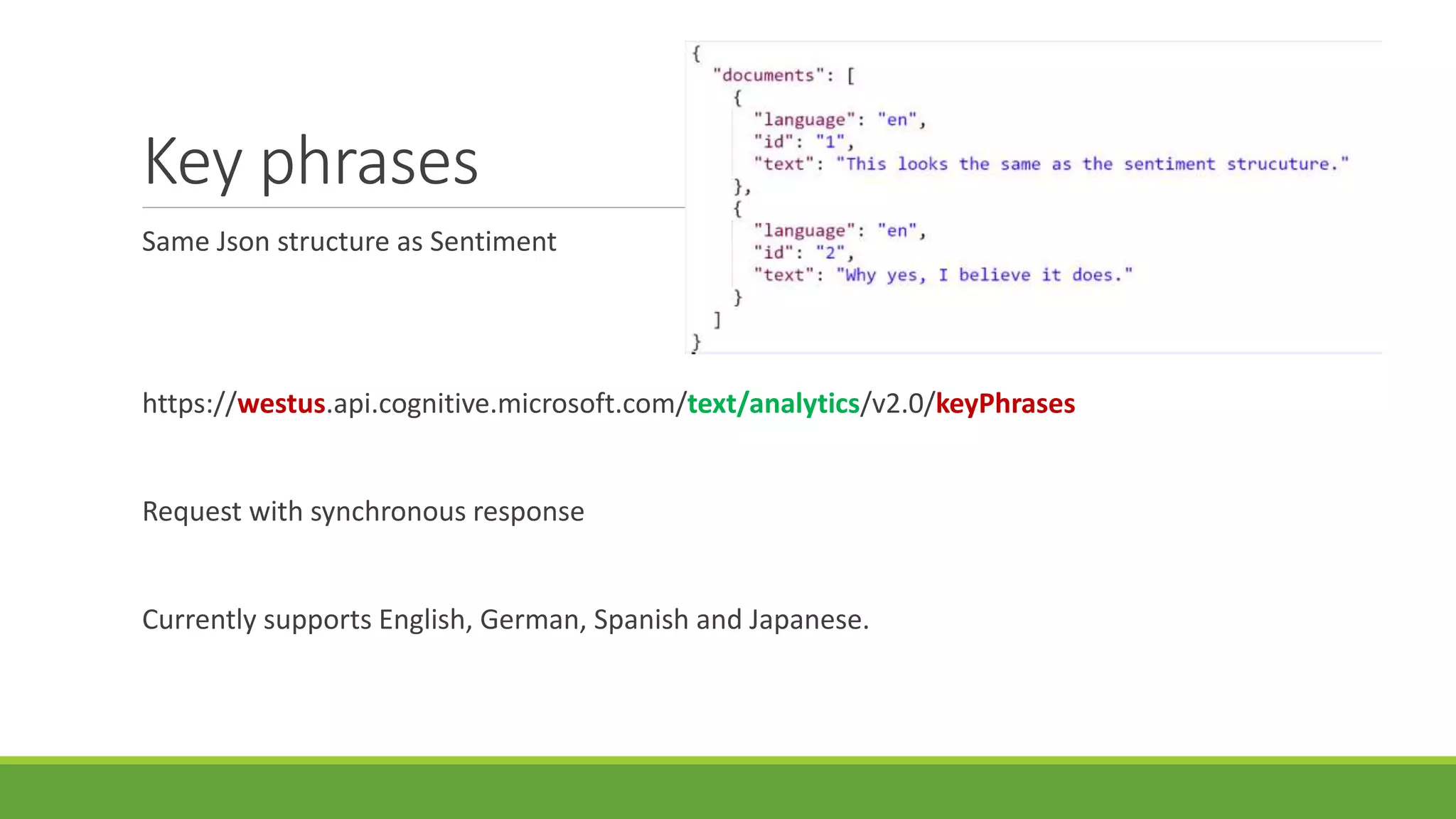Key phrases
Same Json structure as Sentiment
https://westus.api.cognitive.microsoft.com/text/analytics/v2.0/keyPhrases
Request with synchronous response
Currently supports English, German, Spanish and Japanese.
 