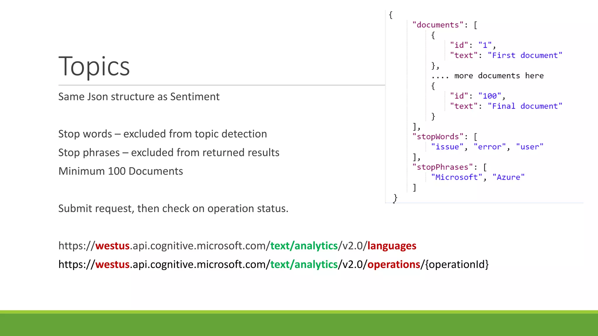 Topics
Same Json structure as Sentiment
Stop words – excluded from topic detection
Stop phrases – excluded from returned results
Minimum 100 Documents
Submit request, then check on operation status.
https://westus.api.cognitive.microsoft.com/text/analytics/v2.0/languages
https://westus.api.cognitive.microsoft.com/text/analytics/v2.0/operations/{operationId}
 