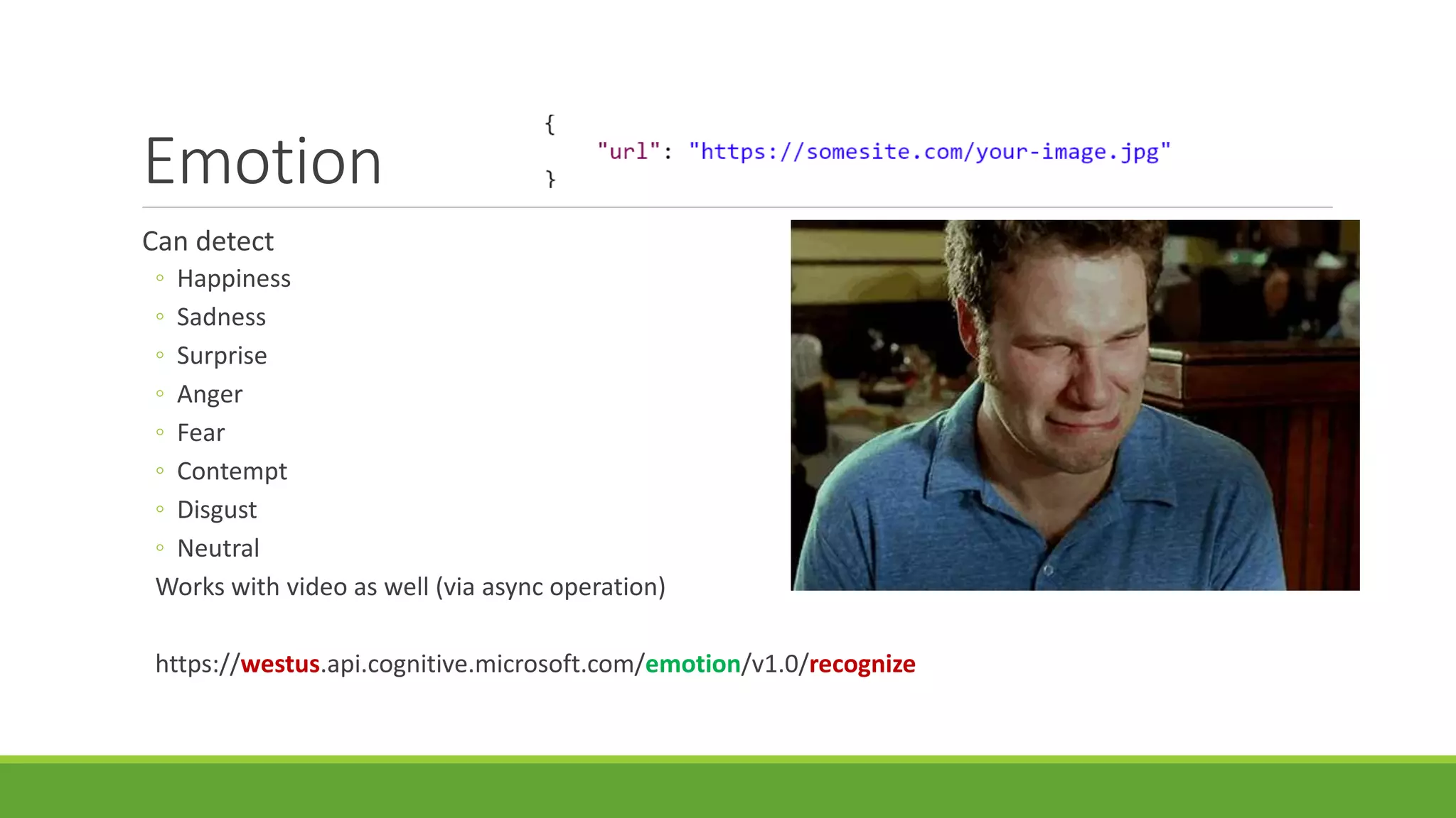 Emotion
Can detect
◦ Happiness
◦ Sadness
◦ Surprise
◦ Anger
◦ Fear
◦ Contempt
◦ Disgust
◦ Neutral
Works with video as well (via async operation)
https://westus.api.cognitive.microsoft.com/emotion/v1.0/recognize
 