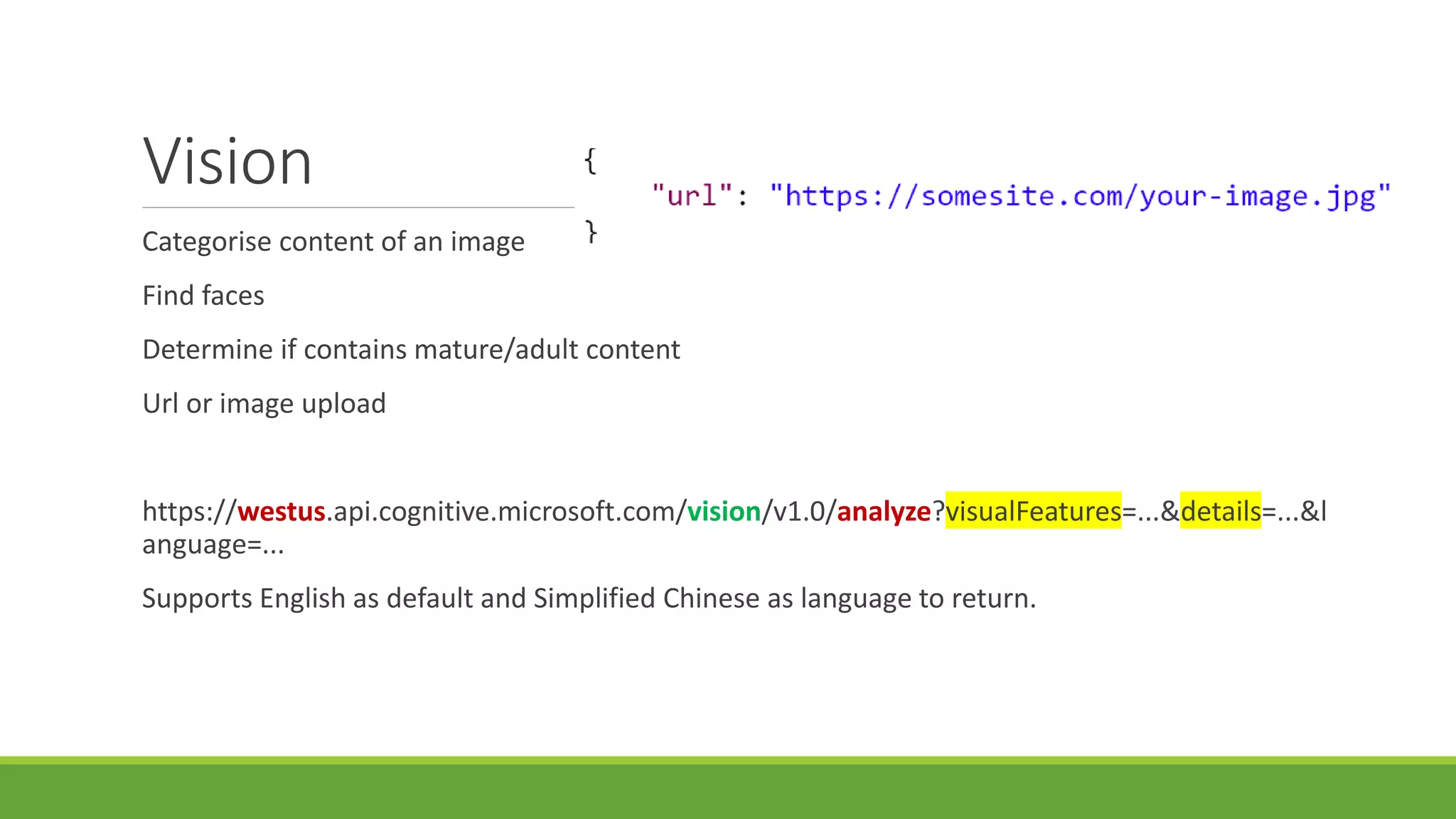 Vision
Categorise content of an image
Find faces
Determine if contains mature/adult content
Url or image upload
https://westus.api.cognitive.microsoft.com/vision/v1.0/analyze?visualFeatures=...&details=...&l
anguage=...
Supports English as default and Simplified Chinese as language to return.
 