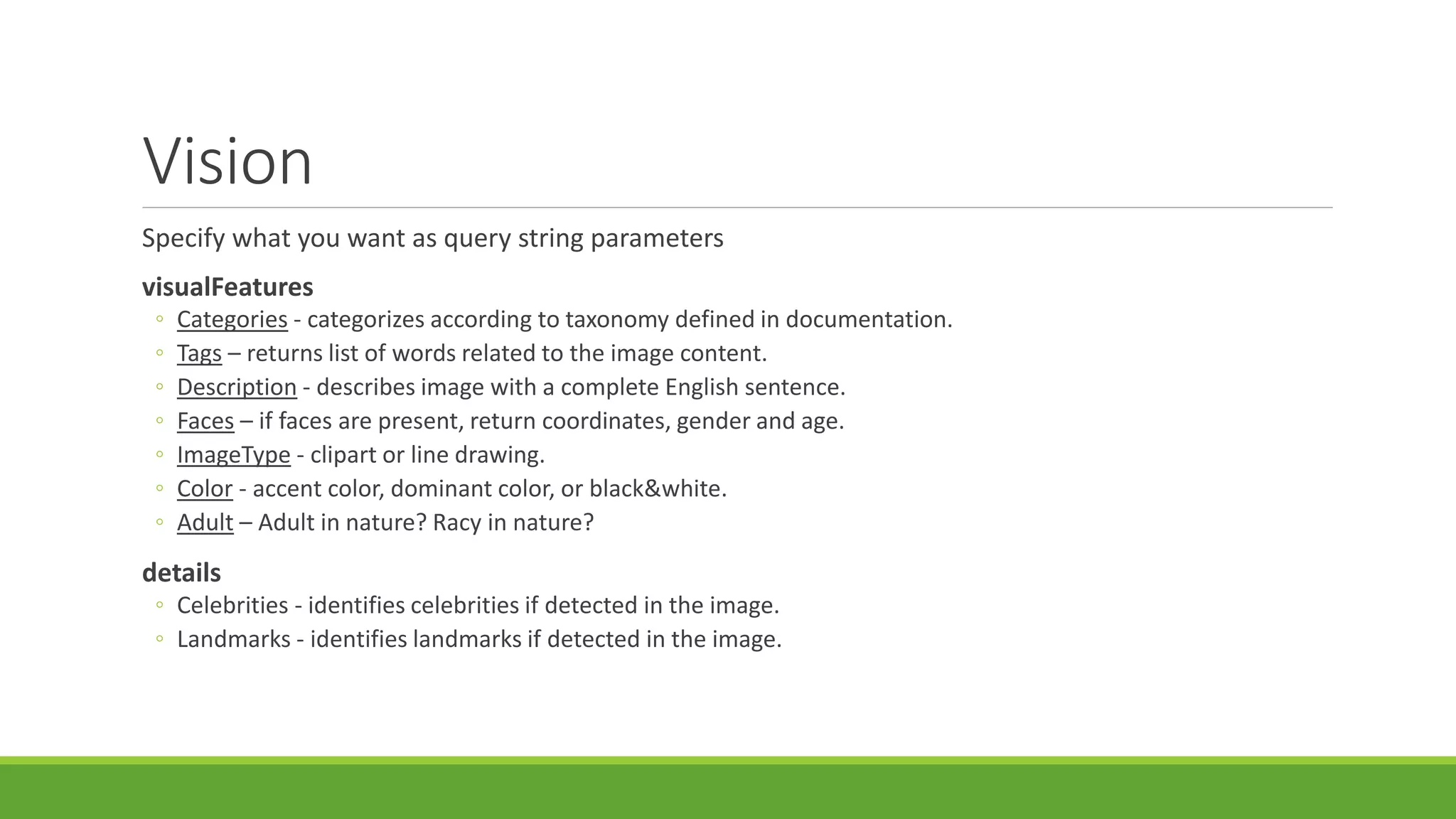 Vision
Specify what you want as query string parameters
visualFeatures
◦ Categories - categorizes according to taxonomy defined in documentation.
◦ Tags – returns list of words related to the image content.
◦ Description - describes image with a complete English sentence.
◦ Faces – if faces are present, return coordinates, gender and age.
◦ ImageType - clipart or line drawing.
◦ Color - accent color, dominant color, or black&white.
◦ Adult – Adult in nature? Racy in nature?
details
◦ Celebrities - identifies celebrities if detected in the image.
◦ Landmarks - identifies landmarks if detected in the image.
 
