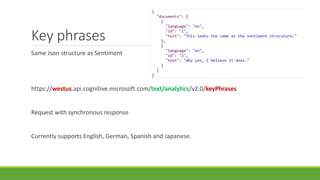 Key phrases
Same Json structure as Sentiment
https://westus.api.cognitive.microsoft.com/text/analytics/v2.0/keyPhrases
Request with synchronous response
Currently supports English, German, Spanish and Japanese.
 
