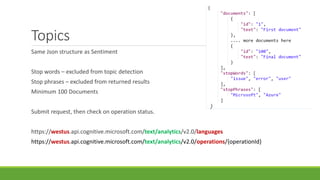 Topics
Same Json structure as Sentiment
Stop words – excluded from topic detection
Stop phrases – excluded from returned results
Minimum 100 Documents
Submit request, then check on operation status.
https://westus.api.cognitive.microsoft.com/text/analytics/v2.0/languages
https://westus.api.cognitive.microsoft.com/text/analytics/v2.0/operations/{operationId}
 