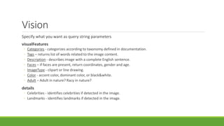 Vision
Specify what you want as query string parameters
visualFeatures
◦ Categories - categorizes according to taxonomy defined in documentation.
◦ Tags – returns list of words related to the image content.
◦ Description - describes image with a complete English sentence.
◦ Faces – if faces are present, return coordinates, gender and age.
◦ ImageType - clipart or line drawing.
◦ Color - accent color, dominant color, or black&white.
◦ Adult – Adult in nature? Racy in nature?
details
◦ Celebrities - identifies celebrities if detected in the image.
◦ Landmarks - identifies landmarks if detected in the image.
 