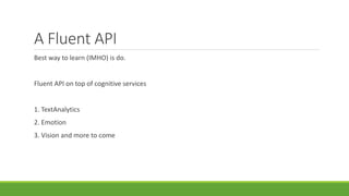 A Fluent API
Best way to learn (IMHO) is do.
Fluent API on top of cognitive services
1. TextAnalytics
2. Emotion
3. Vision and more to come
 