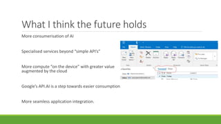 What I think the future holds
More consumerisation of AI
Specialised services beyond “simple API’s”
More compute “on the device” with greater value
augmented by the cloud
Google’s API.AI is a step towards easier consumption
More seamless application integration.
 