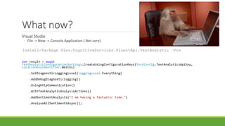 What now?
Visual Studio
◦ File -> New -> Console Application (.Net core)
Install-Package Glav.CognitiveServices.FluentApi.TextAnalytic –Pre
var result = await
TextAnalyticConfigurationSettings.CreateUsingConfigurationKeys(TestConfig.TextAnalyticsApiKey,
LocationKeyIdentifier.WestUs)
.SetDiagnosticLoggingLevel(LoggingLevel.Everything)
.AddDebugDiagnosticLogging()
.UsingHttpCommunication()
.WithTextAnalyticAnalysisActions()
.AddSentimentAnalysis("I am having a fantastic time.")
.AnalyseAllSentimentsAsync();
 