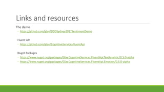 Links and resources
The demo
◦ https://github.com/glav/DDDSydney2017SentimentDemo
Fluent API
◦ https://github.com/glav/CognitiveServicesFluentApi
Nuget Packages
◦ https://www.nuget.org/packages/Glav.CognitiveServices.FluentApi.TextAnalytic/0.5.0-alpha
◦ https://www.nuget.org/packages/Glav.CognitiveServices.FluentApi.Emotion/0.5.0-alpha
 