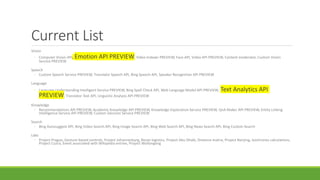 Current List
Vision
◦ Computer Vision API, Emotion API PREVIEW, Video Indexer PREVIEW, Face API, Video API PREVIEW, Content moderator, Custom Vision
Service PREVIEW
Speech
◦ Custom Speech Service PREVIEW, Translator Speech API, Bing Speech API, Speaker Recognition API PREVIEW
Language
◦ Language Understanding Intelligent Service PREVIEW, Bing Spell Check API, Web Language Model API PREVIEW, Text Analytics API
PREVIEW, Translator Text API, Linguistic Analysis API PREVIEW
Knowledge
◦ Recommendations API PREVIEW, Academic Knowledge API PREVIEW, Knowledge Exploration Service PREVIEW, QnA Maker API PREVIEW, Entity Linking
Intelligence Service API PREVIEW, Custom Decision Service PREVIEW
Search
◦ Bing Autosuggest API, Bing Video Search API, Bing Image Search API, Bing Web Search API, Bing News Search API, Bing Custom Search
Labs
◦ Project Prague, Gesture-based controls, Project Johannesburg, Route logistics, Project Abu Dhabi, Distance matrix, Project Nanjing, Isochrones calculations,
Project Cuzco, Event associated with Wikipedia entries, Project Wollongong
 