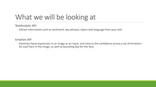 What we will be looking at
TextAnalytic API
◦ Extract information such as sentiment, key phrases, topics and language from your text
Emotion API
◦ Examines facial expression in an image as an input, and returns the confidence across a set of emotions
for each face in the image, as well as bounding box for the face.
 