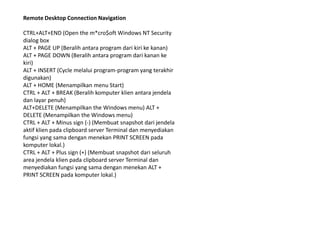 Remote Desktop Connection Navigation

CTRL+ALT+END (Open the m*cro$oft Windows NT Security
dialog box
ALT + PAGE UP (Beralih antara program dari kiri ke kanan)
ALT + PAGE DOWN (Beralih antara program dari kanan ke
kiri)
ALT + INSERT (Cycle melalui program-program yang terakhir
digunakan)
ALT + HOME (Menampilkan menu Start)
CTRL + ALT + BREAK (Beralih komputer klien antara jendela
dan layar penuh)
ALT+DELETE (Menampilkan the Windows menu) ALT +
DELETE (Menampilkan the Windows menu)
CTRL + ALT + Minus sign (-) (Membuat snapshot dari jendela
aktif klien pada clipboard server Terminal dan menyediakan
fungsi yang sama dengan menekan PRINT SCREEN pada
komputer lokal.)
CTRL + ALT + Plus sign (+) (Membuat snapshot dari seluruh
area jendela klien pada clipboard server Terminal dan
menyediakan fungsi yang sama dengan menekan ALT +
PRINT SCREEN pada komputer lokal.)
 