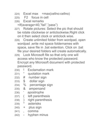 224) Excel max =max(cellno:cellno) 
225) F2 focus in cell 
226) Excel remarks 
=If(average<40,”fail”,”pass”) 
227) Rotate pictures: Select the pic that should 
be rotate clockwise or anticlockwise.Right click 
on it then select clock or anticlock wise. 
228) Create unlimited folder from wordpad, open 
wordpad ,write md space foldernames with 
space, save file in .bat extention. Click on .bat 
file your desired folders will create automatically. 
229) Lock Microsoft file so that only one will 
access who know the protected password. 
Encrypt any Microsoft document with protected 
password. 
230) ! Exclamation mark 
231) “ quotation mark 
232) # number sign 
233) $ dollar sign 
234) % percentage sign 
235) & ampersand 
236) ‘ apostrophe 
237) ( left parenthesis 
238) ) right parenthesis 
239) * asterisks 
240) + plus sign 
241) , comma 
242) - hyphen minus 
 