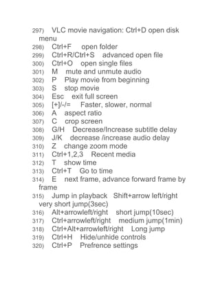 297) VLC movie navigation: Ctrl+D open disk 
menu 
298) Ctrl+F open folder 
299) Ctrl+R/Ctrl+S advanced open file 
300) Ctrl+O open single files 
301) M mute and unmute audio 
302) P Play movie from beginning 
303) S stop movie 
304) Esc exit full screen 
305) [+]/-/= Faster, slower, normal 
306) A aspect ratio 
307) C crop screen 
308) G/H Decrease/Increase subtitle delay 
309) J/K decrease /increase audio delay 
310) Z change zoom mode 
311) Ctrl+1,2,3 Recent media 
312) T show time 
313) Ctrl+T Go to time 
314) E next frame, advance forward frame by 
frame 
315) Jump in playback Shift+arrow left/right 
very short jump(3sec) 
316) Alt+arrowleft/right short jump(10sec) 
317) Ctrl+arrowleft/right medium jump(1min) 
318) Ctrl+Alt+arrowleft/right Long jump 
319) Ctrl+H Hide/unhide controls 
320) Ctrl+P Prefrence settings 
 