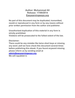 Author: Muhammad Ali 
Release: 17/09/2014 
Easyearningways.org 
No part of this document may be duplicated, transmitted, 
resold or reproduced in any form or by any means without 
prior written permission from the author and publisher. 
Unauthorized duplication of this material in any form is 
strictly prohibited. 
Violators will be prosecuted to the fullest extent of the law. 
Disclaimer: 
There could be any mistake like twice short keys or missing 
any word ,well we have check this document several times 
before publishing this ebook. If you found anyword missing 
please inform us by sending email at 
admin@easyearningways.org 
We will republish it. 
 