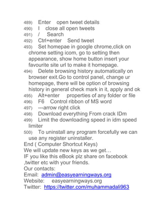 489) Enter open tweet details 
490) I close all open tweets 
491) / Search 
492) Ctrl+enter Send tweet 
493) Set homepae in google chrome,click on 
chrome setting icom, go to setting then 
appearance, show home button insert your 
favourite site url to make it homepage. 
494) Delete browsing history automatically on 
browser exit.Go to control panel, change ur 
homepage, there will be option of browsing 
history in general check mark in it, apply and ok 
495) Alt+enter properties of any folder or file 
496) F6 Control ribbon of MS word 
497) ---arrow right click 
498) Download everything From crack IDm 
499) Limit the downloading speed in idm speed 
limiter 
500) To uninstall any program forcefully we can 
use any register uninstaller. 
End ( Computer Shortcut Keys) 
We will update new keys as we get… 
IF you like this eBook plz share on facebook 
,twitter etc with your friends. 
Our contacts: 
Email: admin@easyearningways.org 
Website: easyearningways.org 
Twitter: https://twitter.com/muhammadali963 
 